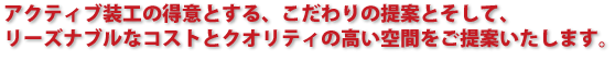 アクティブ装工の得意とする、こだわりの提案とそして、 リーズナブルなコストとクオリティの高い空間をご提案いたします。