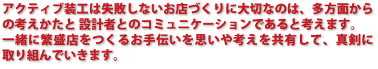 失敗しないお店づくりに大切なのは、多方面からの考えかたと 設計者とのコミュニケーションであると考えます。 一緒に繁盛店をつくるお手伝いを思いや考えを共有して、真剣に取り組んでいきます。 